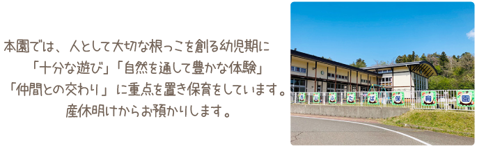 本園では、人として大切な根っこを創る幼児期に「十分な遊び」「自然を通して豊かな体験」「仲間との交わり」に重点を置き保育をしています。産休明けからお預りします。